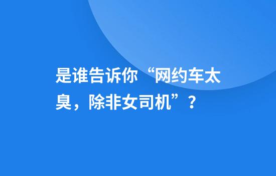 是谁告诉你“网约车太臭，除非女司机”？