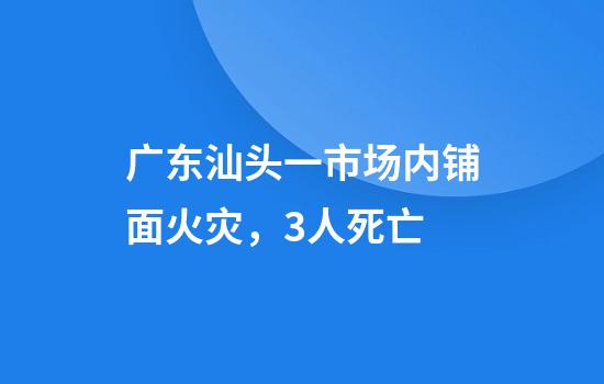 广东汕头一市场内铺面火灾，3人死亡