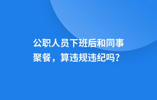 公职人员下班后和同事聚餐，算违规违纪吗？