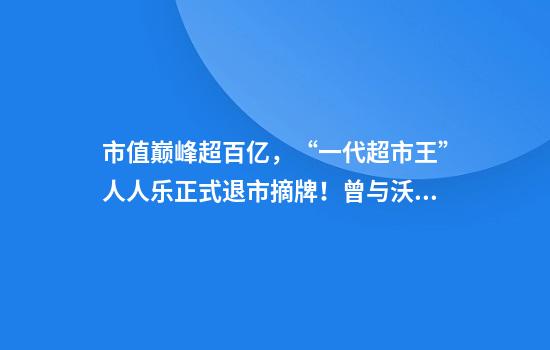 市值巅峰超百亿，“一代超市王”人人乐正式退市摘牌！曾与沃尔玛“硬碰硬”，如今连续亏损4年惨淡收场