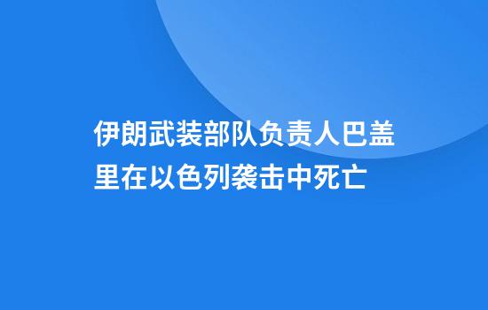 伊朗武装部队负责人巴盖里在以色列袭击中死亡