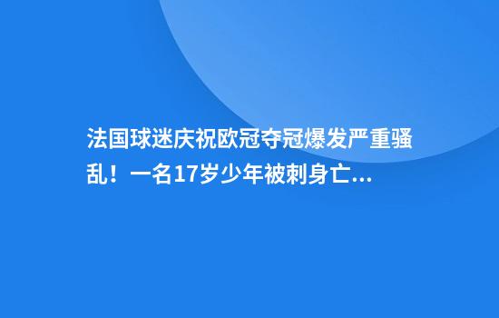 法国球迷庆祝欧冠夺冠爆发严重骚乱！一名17岁少年被刺身亡，近500人被临时拘留
