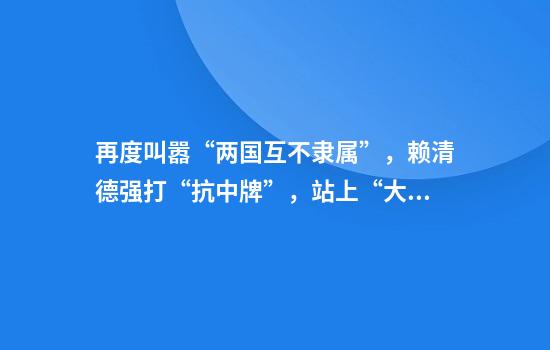 再度叫嚣“两国互不隶属”，赖清德强打“抗中牌”，站上“大罢免”第一线