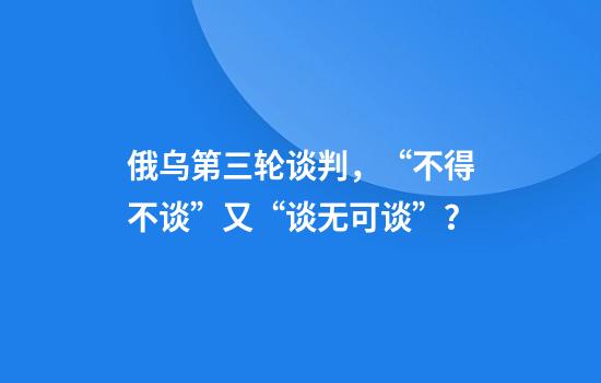 俄乌第三轮谈判，“不得不谈”又“谈无可谈”？
