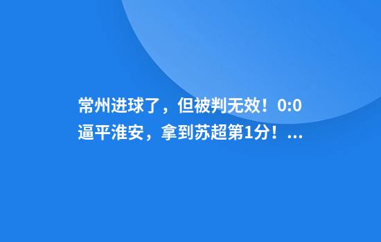 常州进球了，但被判无效！0:0逼平淮安，拿到苏超第1分！黄健翔给予高度评价