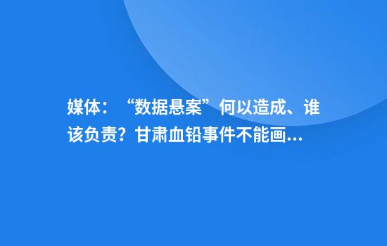媒体：“数据悬案”何以造成、谁该负责？甘肃血铅事件不能画句号