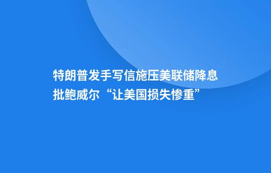 特朗普发手写信施压美联储降息批鲍威尔“让美国损失惨重”