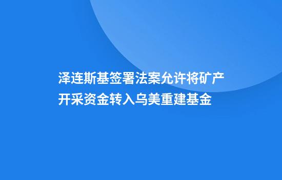 泽连斯基签署法案允许将矿产开采资金转入乌美重建基金