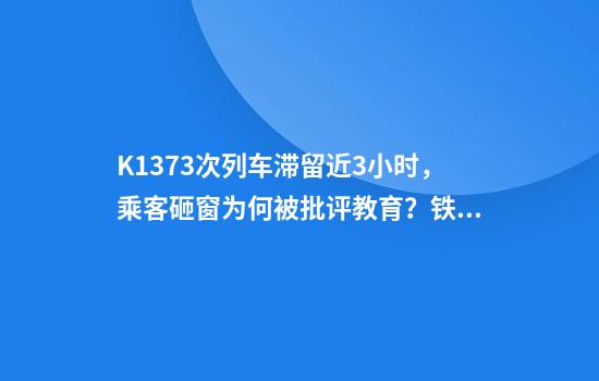 K1373次列车滞留近3小时，乘客砸窗为何被批评教育？铁路部门回应