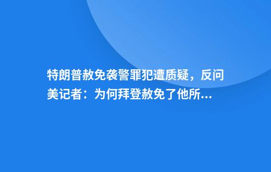 特朗普赦免袭警罪犯遭质疑,反问美记者:为何拜登赦免了他所有亲属