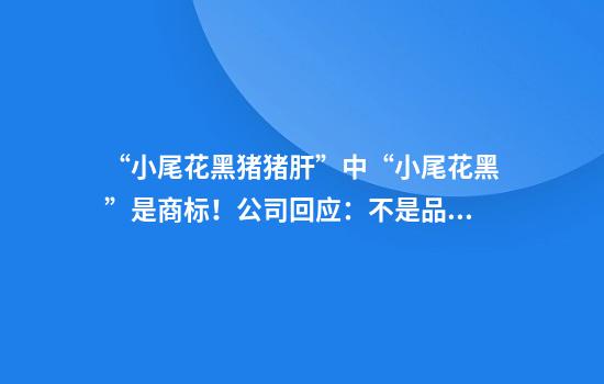 “小尾花黑猪猪肝”中“小尾花黑”是商标！公司回应：不是品种是品牌，确为黑猪的猪肝