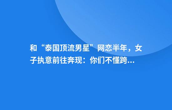 和“泰国顶流男星”网恋半年,女子执意前往奔现:你们不懂跨国恋