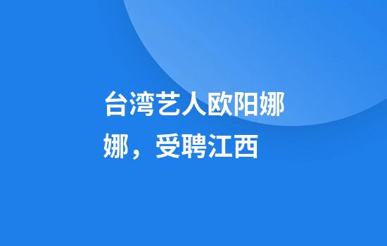 台湾艺人欧阳娜娜，受聘江西