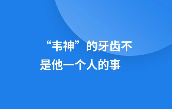 “韦神”的牙齿不是他一个人的事