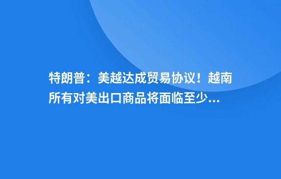 特朗普：美越达成贸易协议！越南所有对美出口商品将面临至少20%关税，并对美“完全开放市场”