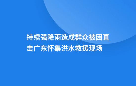 持续强降雨造成群众被困直击广东怀集洪水救援现场