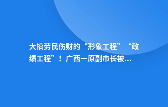大搞劳民伤财的“形象工程”“政绩工程”！广西一原副市长被双开