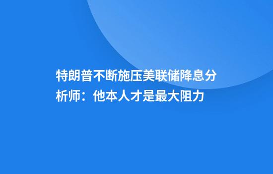 特朗普不断施压美联储降息分析师：他本人才是最大阻力