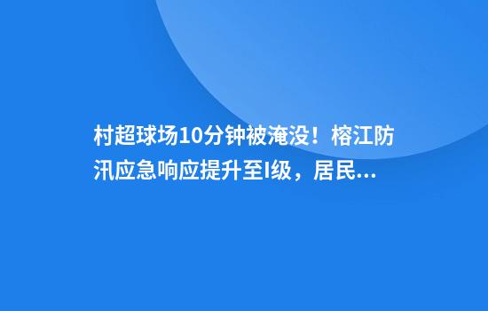 村超球场10分钟被淹没！榕江防汛应急响应提升至I级，居民：百年一遇洪水，彻夜撤离