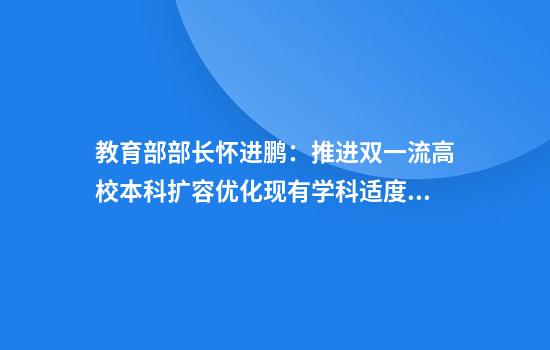 教育部部长怀进鹏:推进双一流高校本科扩容优化现有学科适度增强新学科
