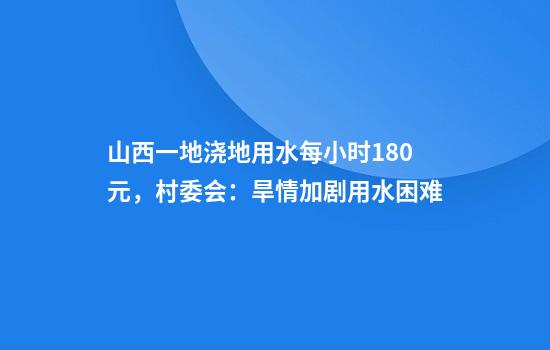 山西一地浇地用水每小时180元，村委会：旱情加剧用水困难