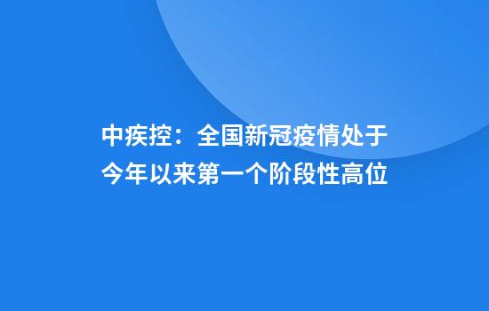 中疾控：全国新冠疫情处于今年以来第一个阶段性高位