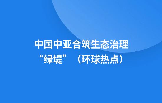中国中亚合筑生态治理“绿堤”（环球热点）