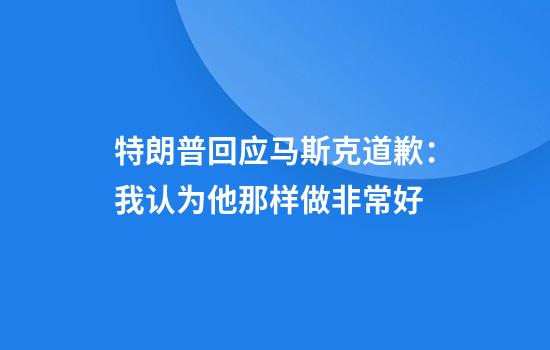 特朗普回应马斯克道歉：我认为他那样做非常好
