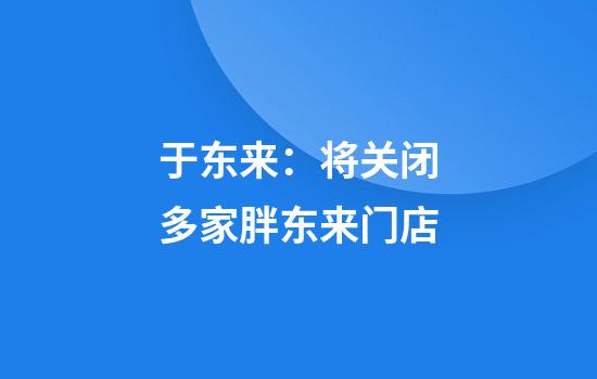 于东来：将关闭多家胖东来门店