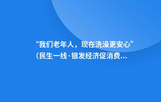 “我们老年人，现在洗澡更安心”（民生一线·银发经济促消费）
