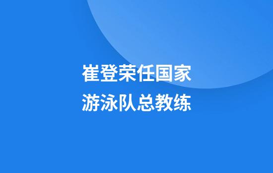 崔登荣任国家游泳队总教练
