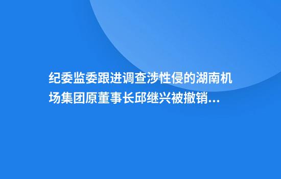 纪委监委跟进调查涉性侵的湖南机场集团原董事长邱继兴被撤销政协委员