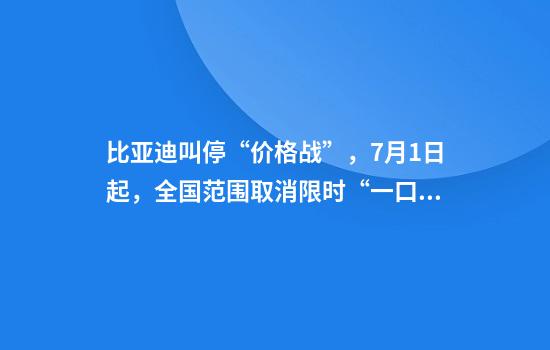 比亚迪叫停“价格战”，7月1日起，全国范围取消限时“一口价”政策