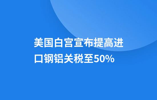 美国白宫宣布提高进口钢铝关税至50%