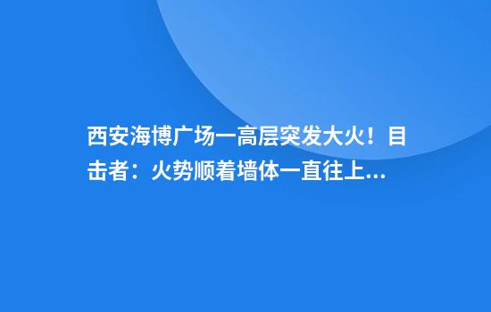 西安海博广场一高层突发大火！目击者：火势顺着墙体一直往上，消防回应