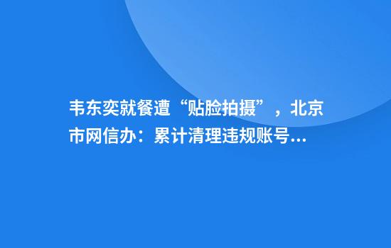 韦东奕就餐遭“贴脸拍摄”，北京市网信办：累计清理违规账号超5000个