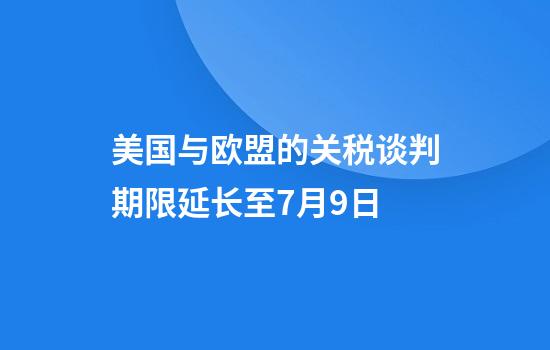美国与欧盟的关税谈判期限延长至7月9日