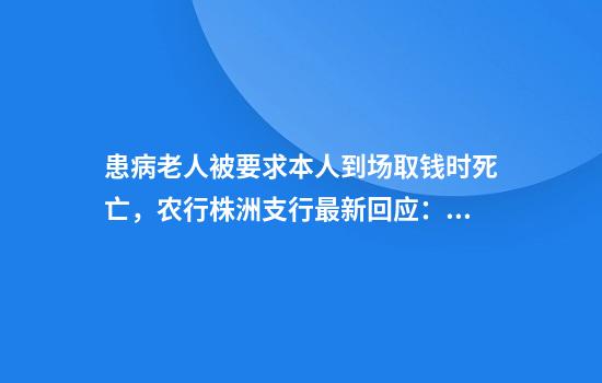 患病老人被要求本人到场取钱时死亡，农行株洲支行最新回应：向逝者致以沉痛哀悼