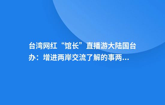 台湾网红“馆长”直播游大陆国台办：增进两岸交流了解的事两岸民众都会支持和欢迎