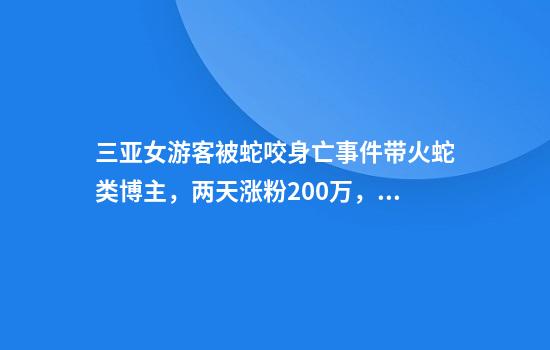 三亚女游客被蛇咬身亡事件带火蛇类博主，两天涨粉200万，电话被打爆交给朋友接听