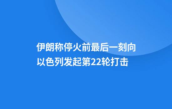 伊朗称停火前最后一刻向以色列发起第22轮打击