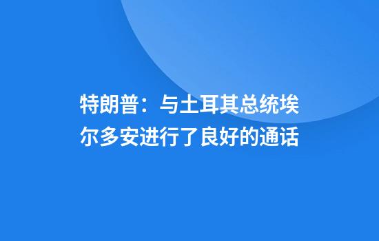 特朗普：与土耳其总统埃尔多安进行了良好的通话