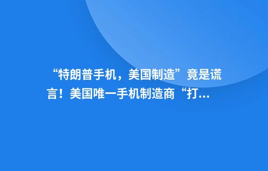 “特朗普手机，美国制造”竟是谎言！美国唯一手机制造商“打脸”：其实是一家中国公司生产！分析师也表示“像中国产品”