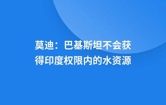 莫迪：巴基斯坦不会获得印度权限内的水资源