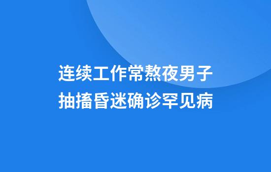 连续工作+常熬夜男子抽搐昏迷确诊罕见病