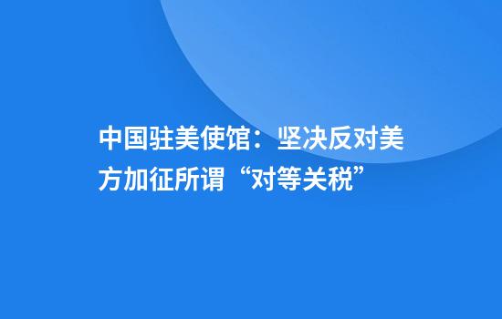 中国驻美使馆:坚决反对美方加征所谓“对等关税”