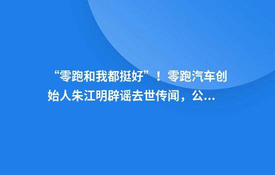 “零跑和我都挺好”！零跑汽车创始人朱江明辟谣去世传闻，公司昨晚刚公布一季度财报