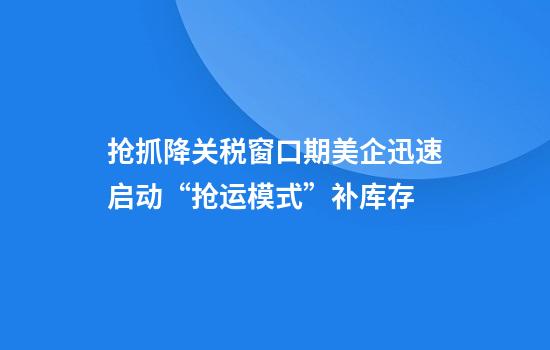 抢抓降关税窗口期美企迅速启动“抢运模式”补库存