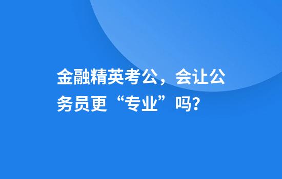金融精英考公，会让公务员更“专业”吗？