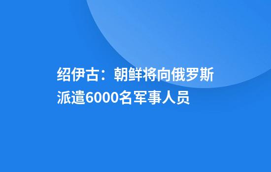 绍伊古：朝鲜将向俄罗斯派遣6000名军事人员